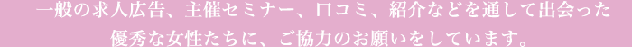 一般の求人広告、主催セミナー、口コミ、紹介などを通して出会った優秀な女性たちに、ご協力のお願いをしています。