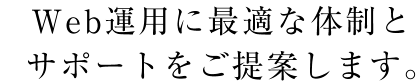 Ｗｅｂ運用に最適な体制とサポートをご提案します。