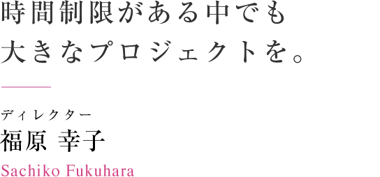 時間制限がある中でも大きなプロジェクトを。　ディレクター 福原幸子